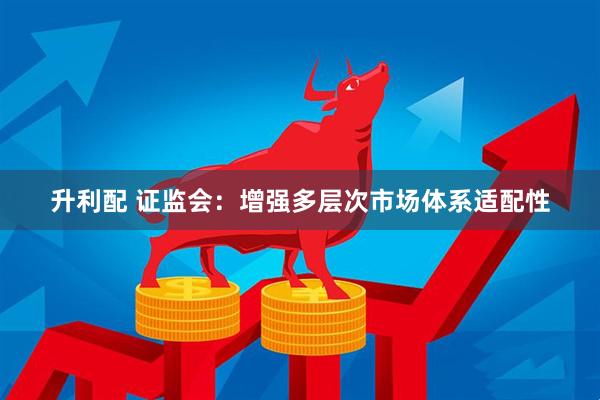 升利配 证监会：增强多层次市场体系适配性