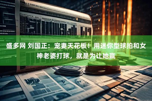 盛多网 刘国正：宠妻天花板！用迷你型球拍和女神老婆打球，就是为让她赢