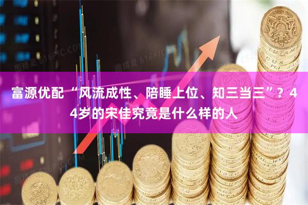 富源优配 “风流成性、陪睡上位、知三当三”？44岁的宋佳究竟是什么样的人