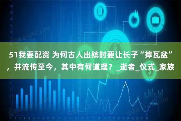 51我要配资 为何古人出殡时要让长子“摔瓦盆”，并流传至今，其中有何道理？_逝者_仪式_家族