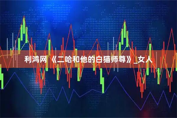 利鸿网 《二哈和他的白猫师尊》_女人