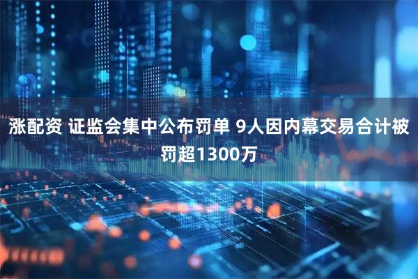 涨配资 证监会集中公布罚单 9人因内幕交易合计被罚超1300万