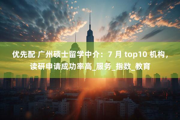 优先配 广州硕士留学中介：7 月 top10 机构，读研申请成功率高_服务_指数_教育