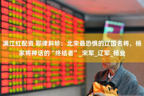 满江红配资 耶律斜轸：北宋最恐惧的辽国名将，杨家将神话的“终结者”_宋军_辽军_杨业
