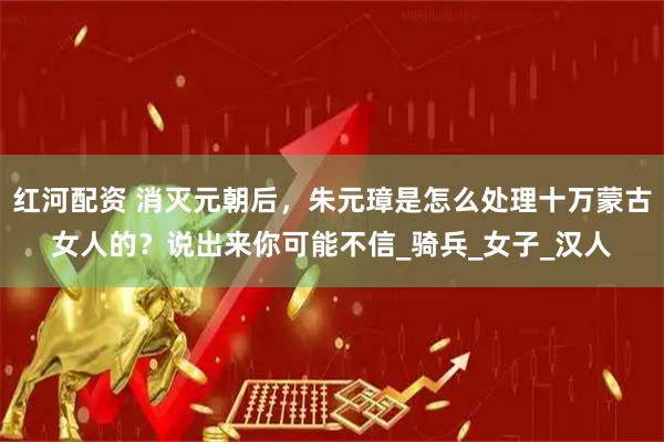 红河配资 消灭元朝后，朱元璋是怎么处理十万蒙古女人的？说出来你可能不信_骑兵_女子_汉人