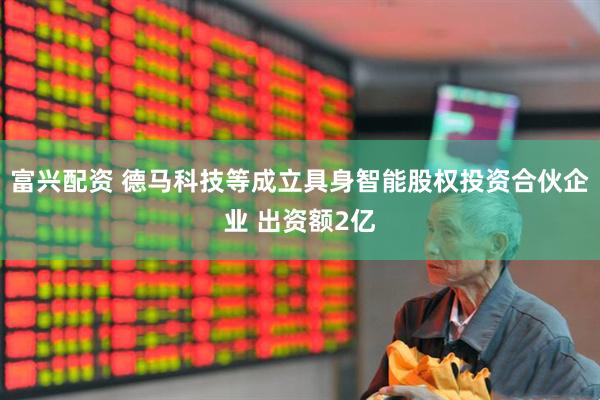富兴配资 德马科技等成立具身智能股权投资合伙企业 出资额2亿
