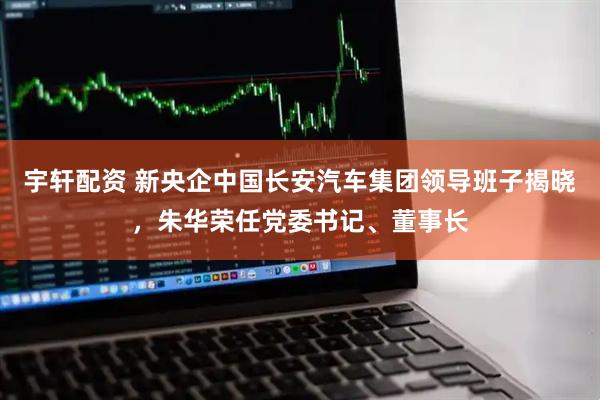 宇轩配资 新央企中国长安汽车集团领导班子揭晓，朱华荣任党委书记、董事长