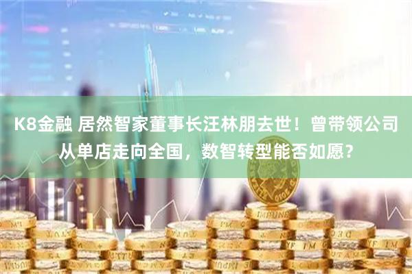 K8金融 居然智家董事长汪林朋去世！曾带领公司从单店走向全国，数智转型能否如愿？