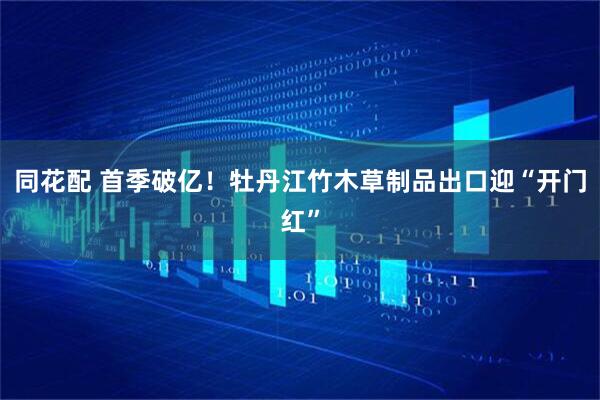 同花配 首季破亿！牡丹江竹木草制品出口迎“开门红”