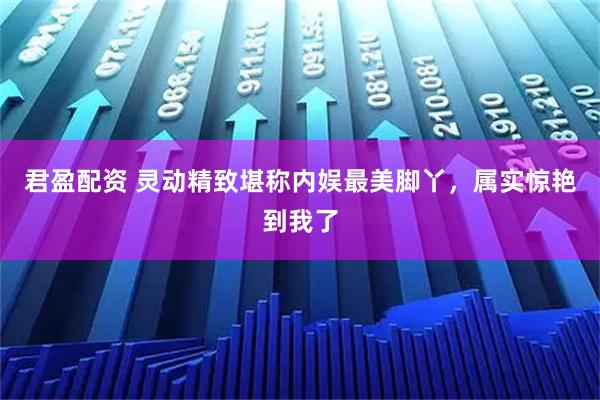 君盈配资 灵动精致堪称内娱最美脚丫，属实惊艳到我了