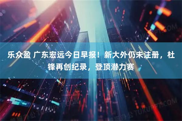 乐众盈 广东宏远今日早报！新大外仍未注册，杜锋再创纪录，登顶潜力赛