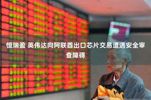 恒瑞盈 英伟达向阿联酋出口芯片交易遭遇安全审查障碍