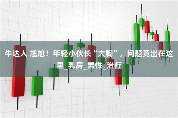 牛达人 尴尬！年轻小伙长“大胸”，问题竟出在这里_乳房_男性_治疗