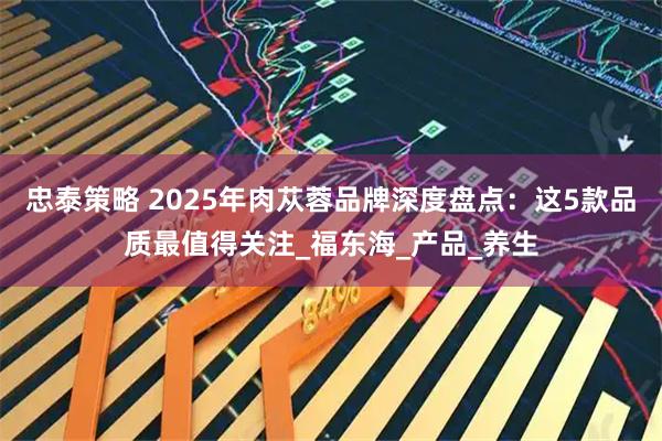 忠泰策略 2025年肉苁蓉品牌深度盘点：这5款品质最值得关注_福东海_产品_养生