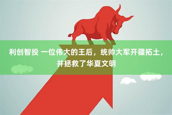 利创智投 一位伟大的王后，统帅大军开疆拓土，并拯救了华夏文明