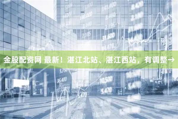 金股配资网 最新！湛江北站、湛江西站，有调整→