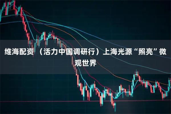 维海配资 （活力中国调研行）上海光源“照亮”微观世界