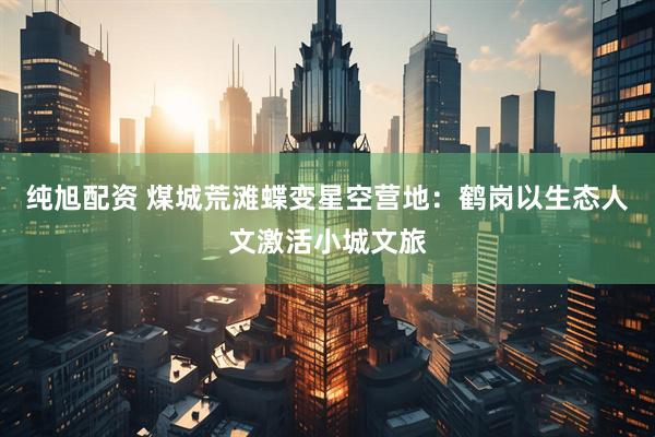纯旭配资 煤城荒滩蝶变星空营地：鹤岗以生态人文激活小城文旅