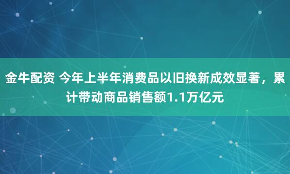 金牛配资 今年上半年消费品以旧换新成效显著，累计带动商品销售额1.1万亿元