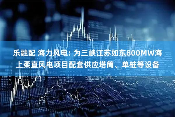 乐融配 海力风电: 为三峡江苏如东800MW海上柔直风电项目配套供应塔筒、单桩等设备